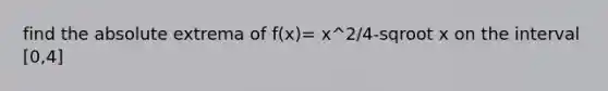 find the absolute extrema of f(x)= x^2/4-sqroot x on the interval [0,4]