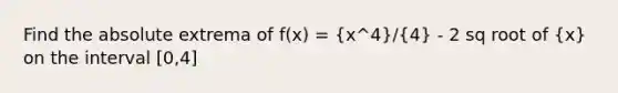 Find the absolute extrema of f(x) = (x^4)/(4) - 2 sq root of (x) on the interval [0,4]