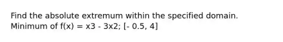 Find the absolute extremum within the specified domain. Minimum of f(x) = x3 - 3x2; [- 0.5, 4]