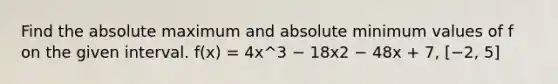 Find the absolute maximum and absolute minimum values of f on the given interval. f(x) = 4x^3 − 18x2 − 48x + 7, [−2, 5]