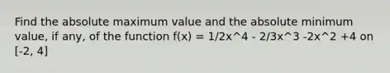 Find the absolute maximum value and the absolute minimum value, if any, of the function f(x) = 1/2x^4 - 2/3x^3 -2x^2 +4 on [-2, 4]