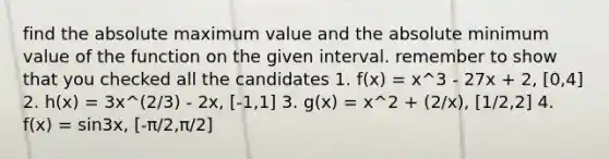 find the absolute maximum value and the absolute minimum value of the function on the given interval. remember to show that you checked all the candidates 1. f(x) = x^3 - 27x + 2, [0,4] 2. h(x) = 3x^(2/3) - 2x, [-1,1] 3. g(x) = x^2 + (2/x), [1/2,2] 4. f(x) = sin3x, [-π/2,π/2]