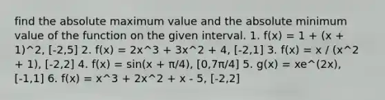 find the absolute maximum value and the absolute minimum value of the function on the given interval. 1. f(x) = 1 + (x + 1)^2, [-2,5] 2. f(x) = 2x^3 + 3x^2 + 4, [-2,1] 3. f(x) = x / (x^2 + 1), [-2,2] 4. f(x) = sin(x + π/4), [0,7π/4] 5. g(x) = xe^(2x), [-1,1] 6. f(x) = x^3 + 2x^2 + x - 5, [-2,2]