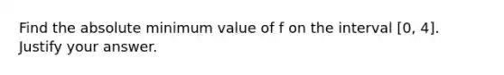 Find the absolute minimum value of f on the interval [0, 4]. Justify your answer.