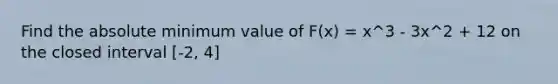 Find the absolute minimum value of F(x) = x^3 - 3x^2 + 12 on the closed interval [-2, 4]