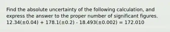 Find the absolute uncertainty of the following calculation, and express the answer to the proper number of significant figures. 12.34(±0.04) + 178.1(±0.2) - 18.493(±0.002) = 172.010