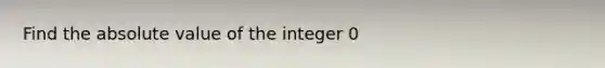 Find the absolute value of the integer 0