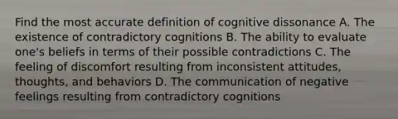 Find the most accurate definition of cognitive dissonance A. The existence of contradictory cognitions B. The ability to evaluate one's beliefs in terms of their possible contradictions C. The feeling of discomfort resulting from inconsistent attitudes, thoughts, and behaviors D. The communication of negative feelings resulting from contradictory cognitions