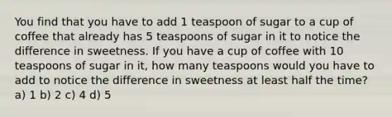 You find that you have to add 1 teaspoon of sugar to a cup of coffee that already has 5 teaspoons of sugar in it to notice the difference in sweetness. If you have a cup of coffee with 10 teaspoons of sugar in it, how many teaspoons would you have to add to notice the difference in sweetness at least half the time? a) 1 b) 2 c) 4 d) 5