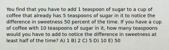 You find that you have to add 1 teaspoon of sugar to a cup of coffee that already has 5 teaspoons of sugar in it to notice the difference in sweetness 50 percent of the time. If you have a cup of coffee with 10 teaspoons of sugar in it, how many teaspoons would you have to add to notice the difference in sweetness at least half of the time? A) 1 B) 2 C) 5 D) 10 E) 50