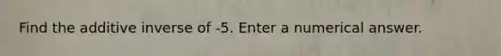 Find the additive inverse of -5. Enter a numerical answer.