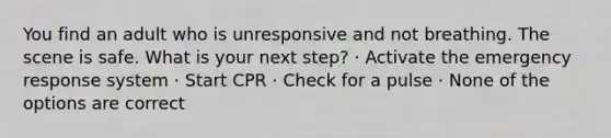 You find an adult who is unresponsive and not breathing. The scene is safe. What is your next step? · Activate the emergency response system · Start CPR · Check for a pulse · None of the options are correct