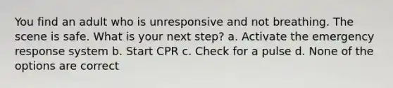 You find an adult who is unresponsive and not breathing. The scene is safe. What is your next step? a. Activate the emergency response system b. Start CPR c. Check for a pulse d. None of the options are correct