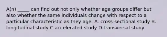 A(n) _____ can find out not only whether age groups differ but also whether the same individuals change with respect to a particular characteristic as they age. A. cross-sectional study B. longitudinal study C.accelerated study D.transversal study