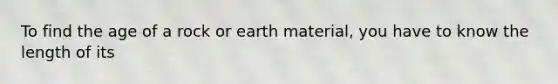 To find the age of a rock or earth material, you have to know the length of its