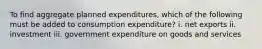 To find aggregate planned expenditures, which of the following must be added to consumption expenditure? i. net exports ii. investment iii. government expenditure on goods and services