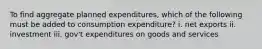 To find aggregate planned expenditures, which of the following must be added to consumption expenditure? i. net exports ii. investment iii. gov't expenditures on goods and services