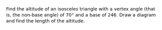 Find the altitude of an isosceles triangle with a vertex angle (that is, the non-base angle) of 70° and a base of 246. Draw a diagram and find the length of the altitude.