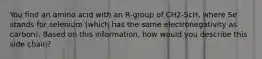 You find an amino acid with an R-group of CH2-ScH, where Se stands for selenium (which has the same electronegativity as carbon). Based on this information, how would you describe this side chain?