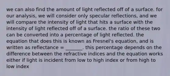 we can also find the amount of light reflected off of a surface. for our analysis, we will consider only specular reflections, and we will compare the intensity of light that hits a surface with the intensity of light reflected off of a surface. the ratio of these two can be converted into a percentage of light reflected. the equation that does this is known as Fresnel's equation, and is written as reflectance = _______. this percentage depends on the difference between the refractive indices and the equation works either if light is incident from low to high index or from high to low index