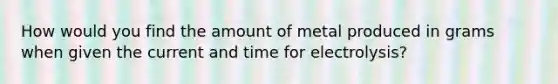 How would you find the amount of metal produced in grams when given the current and time for electrolysis?