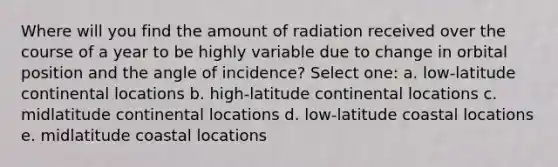 Where will you find the amount of radiation received over the course of a year to be highly variable due to change in orbital position and the angle of incidence? Select one: a. low-latitude continental locations b. high-latitude continental locations c. midlatitude continental locations d. low-latitude coastal locations e. midlatitude coastal locations