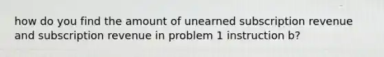 how do you find the amount of unearned subscription revenue and subscription revenue in problem 1 instruction b?