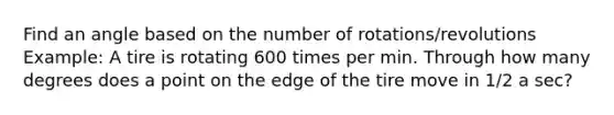 Find an angle based on the number of rotations/revolutions Example: A tire is rotating 600 times per min. Through how many degrees does a point on the edge of the tire move in 1/2 a sec?