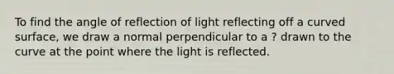 To find the angle of reflection of light reflecting off a curved surface, we draw a normal perpendicular to a ? drawn to the curve at the point where the light is reflected.