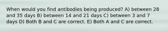 When would you find antibodies being produced? A) between 28 and 35 days B) between 14 and 21 days C) between 3 and 7 days D) Both B and C are correct. E) Both A and C are correct.