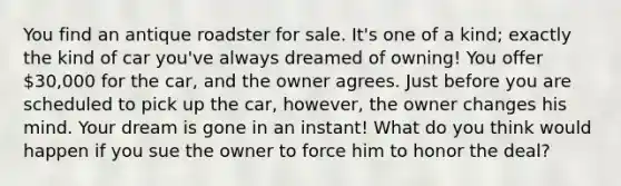 You find an antique roadster for sale. It's one of a kind; exactly the kind of car you've always dreamed of owning! You offer 30,000 for the car, and the owner agrees. Just before you are scheduled to pick up the car, however, the owner changes his mind. Your dream is gone in an instant! What do you think would happen if you sue the owner to force him to honor the deal?