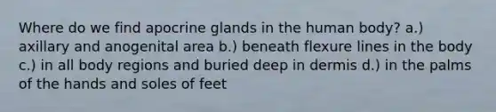 Where do we find apocrine glands in the human body? a.) axillary and anogenital area b.) beneath flexure lines in the body c.) in all body regions and buried deep in dermis d.) in the palms of the hands and soles of feet