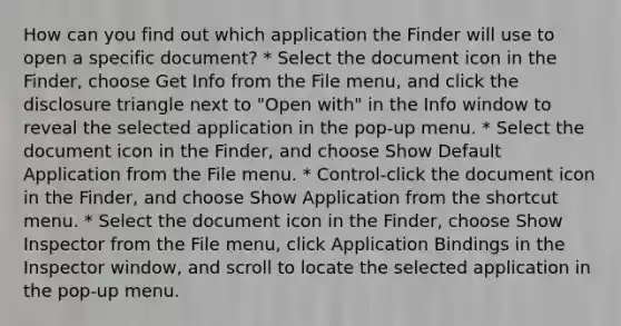 How can you find out which application the Finder will use to open a specific document? * Select the document icon in the Finder, choose Get Info from the File menu, and click the disclosure triangle next to "Open with" in the Info window to reveal the selected application in the pop-up menu. * Select the document icon in the Finder, and choose Show Default Application from the File menu. * Control-click the document icon in the Finder, and choose Show Application from the shortcut menu. * Select the document icon in the Finder, choose Show Inspector from the File menu, click Application Bindings in the Inspector window, and scroll to locate the selected application in the pop-up menu.