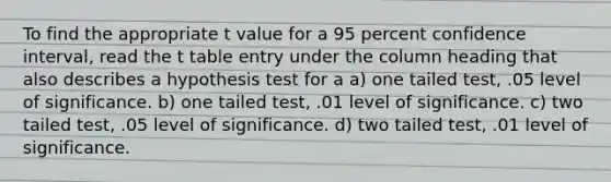 To find the appropriate t value for a 95 percent confidence interval, read the t table entry under the column heading that also describes a hypothesis test for a a) one tailed test, .05 level of significance. b) one tailed test, .01 level of significance. c) two tailed test, .05 level of significance. d) two tailed test, .01 level of significance.