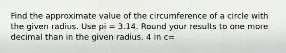 Find the approximate value of the circumference of a circle with the given radius. Use pi = 3.14. Round your results to one more decimal than in the given radius. 4 in c=