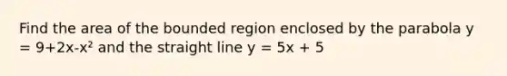 Find the area of the bounded region enclosed by the parabola y = 9+2x-x² and the straight line y = 5x + 5