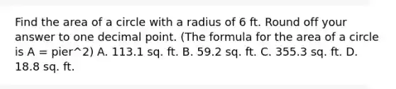 Find the area of a circle with a radius of 6 ft. Round off your answer to one decimal point. (The formula for the area of a circle is A = pier^2) A. 113.1 sq. ft. B. 59.2 sq. ft. C. 355.3 sq. ft. D. 18.8 sq. ft.