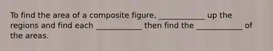 To find the area of a composite figure, ____________ up the regions and find each ____________ then find the ____________ of the areas.