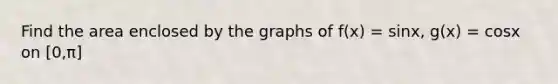 Find the area enclosed by the graphs of f(x) = sinx, g(x) = cosx on [0,π]