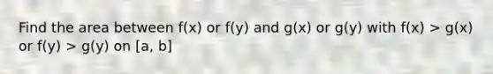 Find the area between f(x) or f(y) and g(x) or g(y) with f(x) > g(x) or f(y) > g(y) on [a, b]