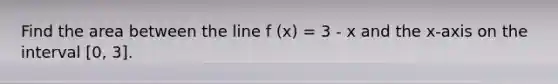 Find the area between the line f (x) = 3 - x and the x-axis on the interval [0, 3].