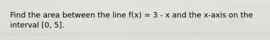 Find the area between the line f(x) = 3 - x and the x-axis on the interval [0, 5].