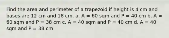 Find the area and perimeter of a trapezoid if height is 4 cm and bases are 12 cm and 18 cm. a. A = 60 sqm and P = 40 cm b. A = 60 sqm and P = 38 cm c. A = 40 sqm and P = 40 cm d. A = 40 sqm and P = 38 cm