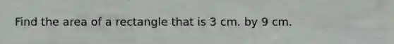 Find the area of a rectangle that is 3 cm. by 9 cm.