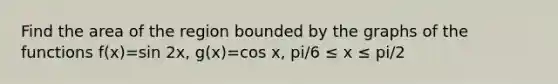 Find the area of the region bounded by the graphs of the functions f(x)=sin 2x, g(x)=cos x, pi/6 ≤ x ≤ pi/2