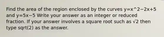 Find the area of the region enclosed by the curves y=x^2−2x+5 and y=5x−5 Write your answer as an integer or reduced fraction. If your answer involves a square root such as √2 then type sqrt(2) as the answer.