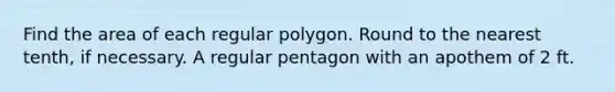 Find the area of each regular polygon. Round to the nearest tenth, if necessary. A regular pentagon with an apothem of 2 ft.