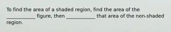 To find the area of a shaded region, find the area of the ____________ figure, then ____________ that area of the non-shaded region.