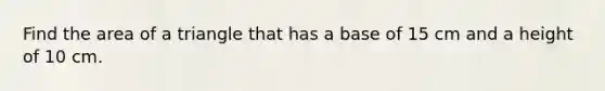 Find the area of a triangle that has a base of 15 cm and a height of 10 cm.