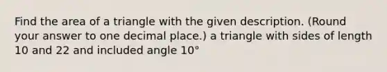 Find the area of a triangle with the given description. (Round your answer to one decimal place.) a triangle with sides of length 10 and 22 and included angle 10°